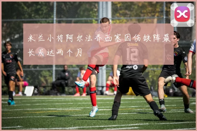 米兰小将阿尔法乔西塞因伤缺阵最长或达两个月