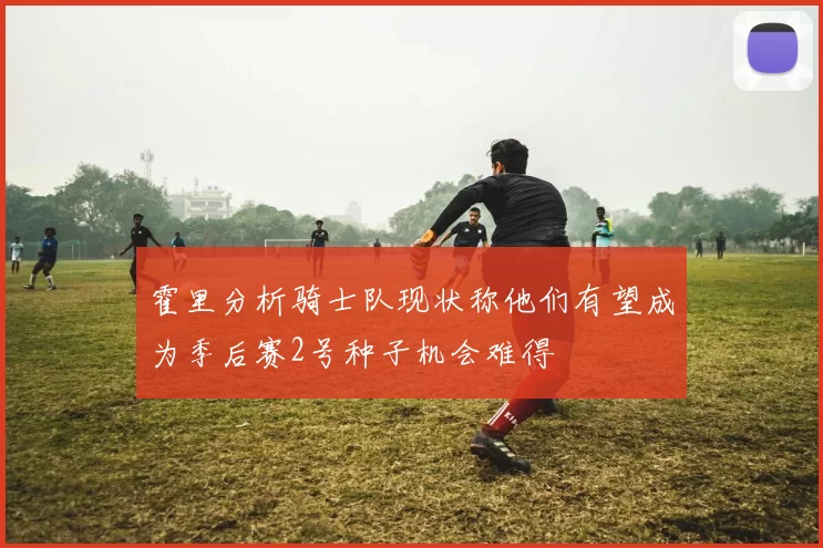 霍里分析骑士队现状称他们有望成为季后赛2号种子机会难得