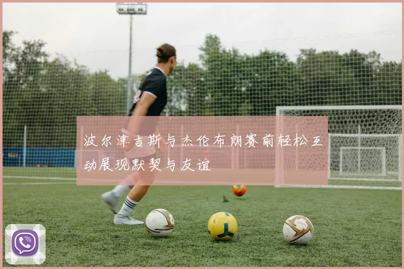 波尔津吉斯与杰伦布朗赛前轻松互动展现默契与友谊