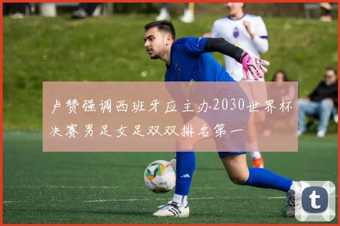 卢赞强调西班牙应主办2030世界杯决赛男足女足双双排名第一