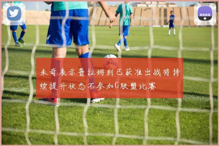 米奇表示普拉姆利已获准出战将持续提升状态不参加G联盟比赛