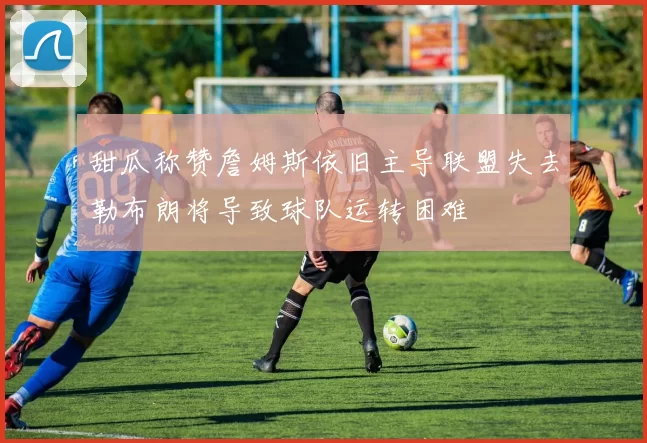 甜瓜称赞詹姆斯依旧主导联盟失去勒布朗将导致球队运转困难