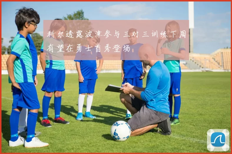 科尔透露波津参与三对三训练下周有望在勇士首秀登场