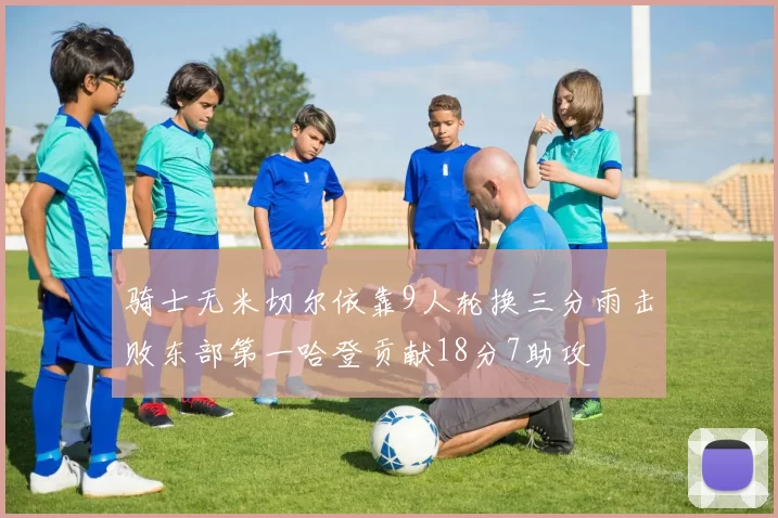 骑士无米切尔依靠9人轮换三分雨击败东部第一哈登贡献18分7助攻
