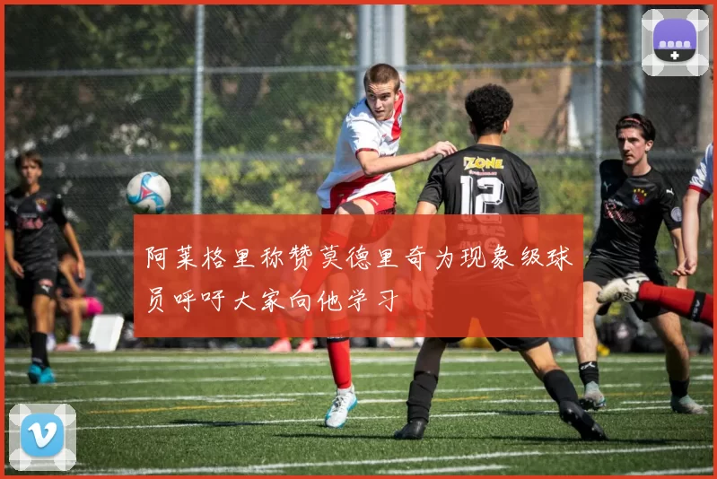 阿莱格里称赞莫德里奇为现象级球员呼吁大家向他学习