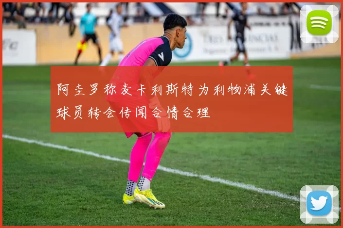 阿圭罗称麦卡利斯特为利物浦关键球员转会传闻合情合理