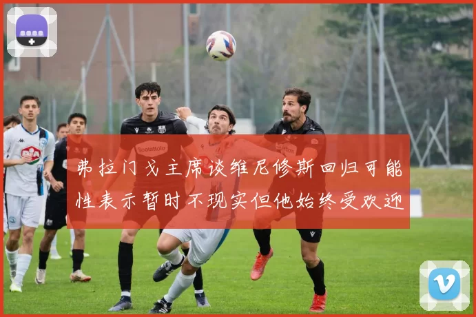 弗拉门戈主席谈维尼修斯回归可能性表示暂时不现实但他始终受欢迎