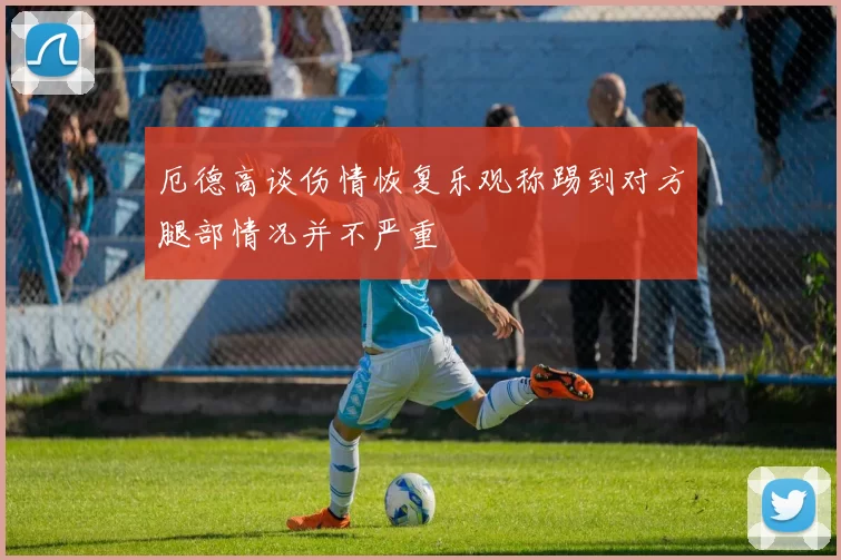 厄德高谈伤情恢复乐观称踢到对方腿部情况并不严重