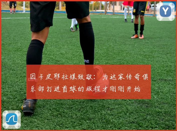因卡皮耶社媒致敬：为这家传奇俱乐部打进首球的旅程才刚刚开始