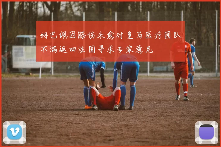 姆巴佩因膝伤未愈对皇马医疗团队不满返回法国寻求专家意见