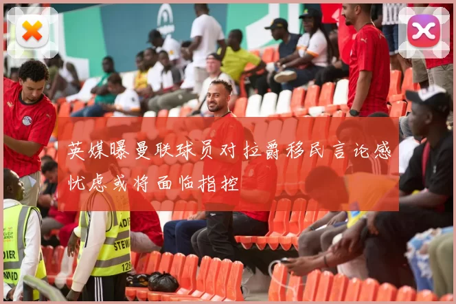 英媒曝曼联球员对拉爵移民言论感忧虑或将面临指控