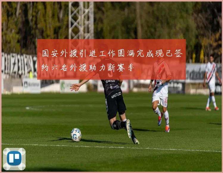 国安外援引进工作圆满完成现已签约六名外援助力新赛季