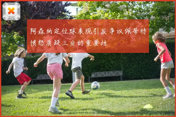 阿森纳定位球表现引发争议佩蒂特愤怒质疑三分的重要性