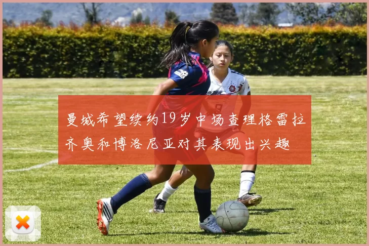 曼城希望续约19岁中场查理格雷拉齐奥和博洛尼亚对其表现出兴趣