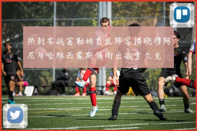 热刺客战富勒姆首发阵容揭晓穆阿尼与哈维西蒙斯领衔出战索兰克