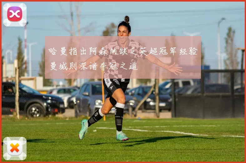 哈曼指出阿森纳缺乏英超冠军经验曼城则深谙夺冠之道