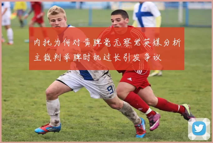 内托为何对黄牌毫无察觉英媒分析主裁判举牌时机过长引发争议