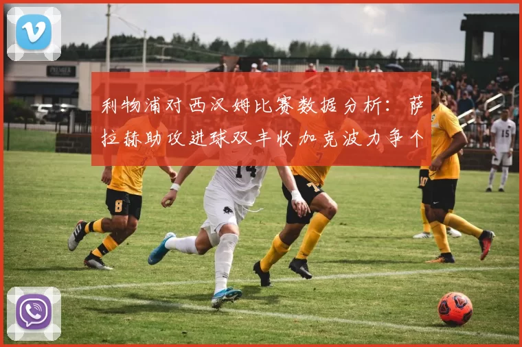 利物浦对西汉姆比赛数据分析：萨拉赫助攻进球双丰收加克波力争个人职业生涯50球