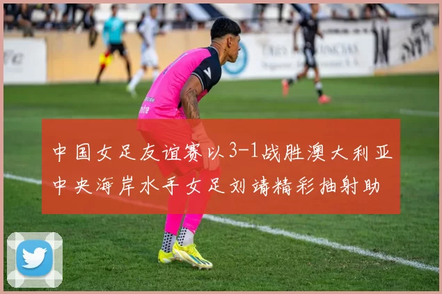 中国女足友谊赛以3-1战胜澳大利亚中央海岸水手女足刘靖精彩抽射助球队取胜